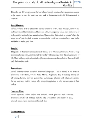 Comparative study of café coffee day and barista in
Gwalior
2020
27
The order and delivery process at Barista is based on self- service, where a customer goes up
to the counter to place his order, and goes back to the counter to pick his delivery once it is
prepared.
Brand Image:
Barista positions itself as a brand for anyone who loves coffee. Their products, services and
outlets are more like the traditional European cafés, where people would meet for the love of
coffee, and for an intellectual appealing time. They position their outlets as a place “where the
world meets”, and they look to appeal to anyone in the 14- 60 age group that loves good coffee
and looks for a nice quiet time.
People:
The people at Barista are characteristically trained to be Pleasant, Polite and Positive. They
ensure you have a quiet, uninterrupted visit and provide an escape from the daily pressures of
life. Their uniforms are in sober shades of brown and orange, and contribute to the overall laid-
back feeling of the café.
Promotions:
Barista currently carries out mass promotion campaigns. This is mainly in the form of
promotions in the Press, TV and Radio Medias. At present, they do not rely heavily on
advertising, but rely more on sponsorships and strategic alliances with other corporations.
Barista also takes part in various sales promotion activities to help increase sales at their
outlets.
Sponsorships:
Barista sponsors various events and festivals, which provides them valuable
promotion directed at strategic markets. The sponsorships are mainly in kind,
although major events are sponsored in cash also.
Collaborations:
 