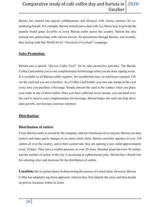 Comparative study of café coffee day and barista in
Gwalior
2020
28
Barista has entered into special collaborations and alliances with various partners for co-
marketing brands. For example, Barista entered into a deal with Leo Mattel toys to provide the
popular board game Scrabble at every Barista outlet across the country. Barista has also
entered into partnerships with various movies, for promotions through Barista, and recently,
they tied up with Star World for its “Absolutely Everybody” campaign.
Sales Promotion:
Barista uses a special “Barista Coffee Card” for its sales promotion activities. The Barista
Coffee Card entitles you to one complimentary hot beverage when you are done sipping seven.
It is available to all Barista coffee regulars. No membership fees, no references required. Fill
out the card and you are a member. As a Coffee Card holder, you earn one stamp on the card
every time you purchase a beverage. Simply present the card to the cashier when you place
your order at any of their outlets. Once you have collected seven stamps, you can hand over
the card to receive your complimentary hot beverage. Barista hopes this card can help drive
sales growth, and increase customer retention.
Distribution:
Distribution of outlets
Every Barista outlet is owned by the company, and not franchised out to anyone. Barista can thus
control and make quick changes to its entire retail chain. Barista currently operates in over 120
outlets all over the country, and at their current rate, they are opening a new outlet approximately
every 10 days. They have a market presence in over 20 cities. Mumbai alone has over 30 outlets,
and the number of outlets in the city is increasing at a phenomenal pace. Barista has a thumb rule
for selecting cities and locations for the distribution of outlets.
Location: this is a prime factor in determining the success of a retail chain. However, Barista
Coffee has adopted a top down approach, wherein they first identify the cities and then decide
on precise locations within its limits
 