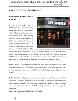 Comparative study of café coffee day and barista in
Gwalior
2020
29
CASE STUDY ON CAFÉ COFFEE DAY
Background, Market Entry &
Growth:
It was in the golden soil of
Chikmagalur that a traditional family
owned a few acres of coffee estates,
which yielded rich coffee beans. Soon
Amalgamated Bean Coffee Trading
Company Limited, popularly known as
Coffee Day was formed. With a rich
coffee growing tradition since 1875
behind it coupled with the opportunity
that arose with the deregulation of the
coffee board in the early nineties, Coffee Day began exporting coffee to the connoisseurs
across USA, Europe & Japan. In the calendar year 2000, Coffee Day exported more than
27000 tonnes of coffee valued at US$ 60 m to these countries and, for the second time in its
short career of 7 years retained the position as the largest coffee exporter of India.
Coffee Day has a wide and professional network in the major coffee growing areas of the
country comprising over 48 agents and 50 collecting depots. Coffee Day's two curing works
at Chikmagalur and Hassan cure over 70,000 tonnes of coffee per annum, the largest in the
country.
Coffee Day has a well-equipped roasting unit catering to the specific requirement of the
consumers. The process is carried out under the control of experienced personnel to meet
highest quality standards. The most modern technology available is used to maintain
consistency and roast the coffee beans to the demanding specifications of the discerning coffee
consumers.
Coffee Day Comprises of the following Sub Brands
 