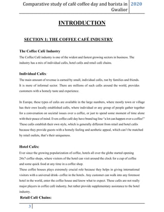Comparative study of café coffee day and barista in
Gwalior
2020
3
INTRODUCTION
SECTION 1: THE COFFEE CAFÉ INDUSTRY
The Coffee Café Industry
The Coffee Café industry is one of the widest and fastest growing sectors in business. The
industry has a mix of individual cafés, hotel cafés and retail café chains.
Individual Cafés:
The main amount of revenue is earned by small, individual cafés, run by families and friends.
It is more of informal sector. There are millions of such cafés around the world, provides
customers with a homely taste and experience.
In Europe, these types of cafes are available in the large numbers, where mostly town or village
has their own locally established cafés, where individual or any group of people gather together
for a conversation on societal issues over a coffee, or just to spend some moment of time alone
with their peace of mind. Even coffee café day have brand tag line “a lot can happen over a coffee!”
These cafés establish their own style, which is generally different from retail and hotel cafés
because they provide guests with a homely feeling and aesthetic appeal, which can’t be matched
by retail outlets, that’s their uniqueness.
Hotel Cafés:
Ever since the growing popularization of coffee, hotels all over the globe started opening
24x7 coffee shops, where visitors of the hotel can visit around the clock for a cup of coffee
and some quick food at any time in a coffee shop.
These coffee houses plays extremely crucial role because they helps in giving international
visitors with a universal drink- coffee in the hotels. Any customer can walk into any foremost
hotel in the world, enter the coffee house and know what to expect. These cafés are not really
major players in coffee café industry, but rather provide supplementary assistance to the hotel
industry.
Retail Café Chains:
 