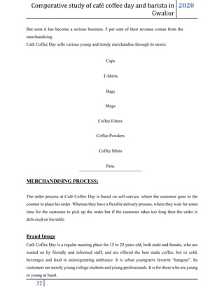 Comparative study of café coffee day and barista in
Gwalior
2020
32
But soon it has become a serious business. 5 per cent of their revenue comes from the
merchandising.
Café Coffee Day sells various young and trendy merchandise through its stores:
Caps
T-Shirts
Bags
Mugs
Coffee Filters
Coffee Powders
Coffee Mints
Pens
MERCHANDISING PROCESS:
The order process at Café Coffee Day is based on self-service, where the customer goes to the
counter to place his order. Whereas they have a flexible delivery process, where they wait for some
time for the customer to pick up the order but if the customer takes too long then the order is
delivered on his table.
Brand Image
Café Coffee Day is a regular meeting place for 15 to 29 years old, both male and female, who are
waited on by friendly and informed staff, and are offered the best made coffee, hot or cold,
beverages and food in aninvigorating ambience. It is urban youngsters favorite “hangout”. Its
customers are mostly young college students and young professionals. It is for those who are young
or young at heart.
 