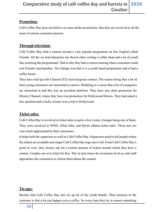 Comparative study of café coffee day and barista in
Gwalior
2020
34
Promotion:
Café Coffee Day does not believe in mass media promotions. But they are involved in all the
areas of serious consumer passion.
Through television:
Café Coffee Day held a contest around a very popular programme on Zee English called
Friends. All the six lead characters are shown often visiting a coffee shop and a lot of youth
like watching the programmed. That is why they had a contest running where customers could
win Friends' merchandise. The linkage was that it is a youth based programme and it had a
coffee house.
They have tied up with Channel [V]'s Get Gorgeous contest. The reason being that a lot of
their young consumers are interested in careers. Modeling is a career that a lot of youngsters
are interested in and this was an excellent platform. They have also done promotion for
History Channel, where they have run promotion for Hollywood Heroes. They had asked a
few question and a lucky winner won a trip to Hollywood.
Ticket sales:
Café Coffee Day is involved in ticket sales in quite a few events, Enrique being one of them.
They were involved in WWE, Elton John, and Bryan Adams ticket sales. These acts are
very much appreciated by their consumers.
It helps both the organizers as well as Café Coffee Day. Organizers need to tell people where
the tickets are available and single Café Coffee Day logo says it all. From Café Coffee Day’s
point of view, they always ask for a certain amount of tickets around which they have a
contest. Couples can win ticket for free. This in turn raises the awareness level as cafe staff
approaches the consumers to inform them about the contest.
Tie-ups:
Besides that Café Coffee Day also tie up lot of the youth brands. Their promise to the
customer is that a lot can happen over a coffee. So every time they try to ensure something
 