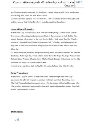 Comparative study of café coffee day and barista in
Gwalior
2020
35
good happens to their customer. So they have a contest going on with Levis, another one
with Scooty, Liril, latest one with Airtel Friends.
Another placement area they have is with HDFC. HDFC wanted to promote their debit card
and they choose Café Coffee Day. So 21 cafes have debit card machines.
Association with movies:
Café Coffee Day also decided to stick with the next big thing i.e. Bollywood. Earlier a
few movies, whose target audience matched that of the consumers at Cafe Coffee Day,
started shooting a few scenes in the cafe. So they had a Hindi movie Bas Yun Hi and a
couple of Telugu and Tamil films with prominent Cafe Coffee Day brand placement Later
they took a conscious decision of being seen in certain movies like Khakee and Main
Hoon Na.
As part of this effort, the brand was placed smartly in two Bollywood ventures, the Amitabh
Bachchan, Aishwarya Rai, Vivek Oberoi starrer Kyun Ho Gaya Na, Sajid Nadiadwala's
Salman Khan, Priyanka Chopra starrer Mujhse Shaadi Karoge, forthcoming movies like
Salman Khan starrer Lucky and Socha Na Tha.
A lot of serials are shot in Cafe Coffee Day. Recently, Kahaani Ghar Ghar Kii shot
Sales Promotions:
Café Coffee Day uses special ‘Café Citizen Card’ for rewarding Café Coffee Day’s
customers. It is a loyalty program to gain new customers and retain the existing ones.
The Café Citizens Card entitles members to a 10% discount on all food and beverage bills.
The members also receive surprise gifts, along with special offers and invitations from Café
Coffee Day from time- to- time.
Distribution:
 