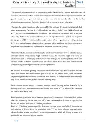 Comparative study of café coffee day and barista in
Gwalior
2020
39
This research primary motive is to comparative study of Café Coffee Day and Barista in terms of
customer satisfaction and to identify and compare between both of the organization in terms of
growth prospectus as per customers perception and also to identify what are the hurdles
(limitations) customers are facing in Gwalior, MP as compared to any other city.
These are the primary questions to be answered by this research. We can derive at a result that
as of now currently Gwalior city residents have not entirely shifted from CCD to barista as
CCD is a well - established brand in India since 1996 and barista has entered India in the year
2000 only. As far as the location of barista, it has not expanded around Gwalior. So, people in
the age group of 21-30 (who formed the major portion of our respondents) are still preferring
CCD over barista because of economically cheaper prices and better services, though they
might have tasted and visited barista as well and found satisfactory enough.
The number of total customers visited during the period under research are more of coffee lovers (i.e.
almost 50 percent) where as many people visited for tea (i.e. 33%) and some people have visited for
other reasons such as for enjoying ambience, for office meetings and informal gathering which also
accounts for 18% of the total customer visited. So, both the outlets should more focus on their taste of
coffee than any other thing because that’s customer preference.
On the basic of customer spending, we can conclude that more than 60% of the customers prefer to
spend more whereas 39% of the customer spent up to Rs. 300. So, both the outlets should focus more
on premium product because those accounts for more than half of total revenue but simultaneously
they should continue to offer products for lower spending group.
While continue with the survey, 53% of total surveyed confirm that they prefer Café Coffee Day’s
beverage over Barista, it means customer satisfaction is more in case of CCD, whereas 28% customers
are satisfied with Barista taste.
From a customer perspective, we can draw conclusion that 40% of consumer is satisfied with the quality
of service provided by Barista. More than half of total customers of the beverage is expecting that
Barista will perform better than CCD in five years of time.
However, 53% of total customers provides their assent that they are not satisfied with the number of
outlets present in the city. So, we can see that here both CCD and Barista is having great opportunity
of capitalized the location unavailability by opening some outlets, which will directly increases their
profitability and number of satisfied customer.
 