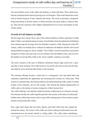 Comparative study of café coffee day and barista in
Gwalior
2020
4
The most familiar sector in the coffee café industry, is retail café chain. These chains have
become extremely known and are growing at an ever fast pace. These retail chains have work
with an formal structure of man, material and money. The work on growing a recognized
brand consistently to all their outlets, to which customers can easily relate to, wherever they
go. They provide customers with a highly standardized level of service and quality at each
of their outlets.
Growth of Café Industry in India
Hot beverages have always been a part of the cultural tradition of India, especially in South
India. Coffee’s use initiated and get its name in South India when the traditional rich Brahmin
class started using the beverage from the Britishers around in 1930s. During the initial 20th
century, coffee was limited only to cultural & traditional rich Brahmin families who served
and used filter beverage in a ‘davra- tumbler’. Now Coffee is served everywhere to any person
irrespective of their class and caste. It is not limited to the rich Brahmin class, and even now
the tradition of serving filter coffee in the ‘davra- tumbler’ continues even today.
The exotic location of the mess of different institutions attracts huge crowd now a days
specially in early morning. The Coffee however was not the only item on the menu but they
also offers & serves food and other drinks to the customers.
The morning offerings became a trend and as a consequence even big brand hotel and
restaurants capitalizing the opportunity and increasing their revenue at a faster pace. With
increase in customer base, they became famous and started operating coffee outlets in nearby
locality of the customers, all over the country. This showed the gradual popularization of
coffee cafés, to all sections of society irrespective of their income level.
The coffee offering is not limited to drink but became widely known as a business concept.
Over the past decade, the coffee signifies growth in the country in the forms of coffee pubs.
Further many coffee shop owners tried to copy coffee making process from western country
instead to the provide filter coffee.
Now, large retail chains like star bucks, Barista, and Café Coffee Day have opened up
around the country. The owners of the coffee are tried to making a brand nation-wise and
international-wise but merely limited to selling coffee. The coffee shops contributing
 