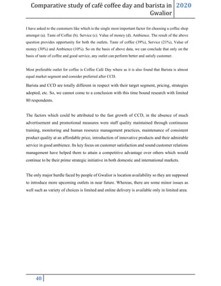 Comparative study of café coffee day and barista in
Gwalior
2020
40
I have asked to the customers like which is the single most important factor for choosing a coffee shop
amongst (a). Taste of Coffee (b). Service (c). Value of money (d). Ambience. The result of the above
question provides opportunity for both the outlets. Taste of coffee (39%), Service (21%), Value of
money (30%) and Ambience (10%). So on the basis of above data, we can conclude that only on the
basis of taste of coffee and good service, any outlet can perform better and satisfy customer.
Most preferable outlet for coffee is Coffee Café Day where as it is also found that Barista is almost
equal market segment and consider preferred after CCD.
Barista and CCD are totally different in respect with their target segment, pricing, strategies
adopted, etc. So, we cannot come to a conclusion with this time bound research with limited
80 respondents.
The factors which could be attributed to the fast growth of CCD, in the absence of much
advertisement and promotional measures were staff quality maintained through continuous
training, monitoring and human resource management practices, maintenance of consistent
product quality at an affordable price, introduction of innovative products and their admirable
service in good ambience. Its key focus on customer satisfaction and sound customer relations
management have helped them to attain a competitive advantage over others which would
continue to be their prime strategic initiative in both domestic and international markets.
The only major hurdle faced by people of Gwalior is location availability so they are supposed
to introduce more upcoming outlets in near future. Whereas, there are some minor issues as
well such as variety of choices is limited and online delivery is available only in limited area.
 