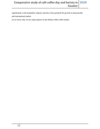 Comparative study of café coffee day and barista in
Gwalior
2020
5
significantly in the hospitality industry and also it has potential for growth in domestically
and international market.
Let us focus only on two major players in the Indian coffee outlet market.
 