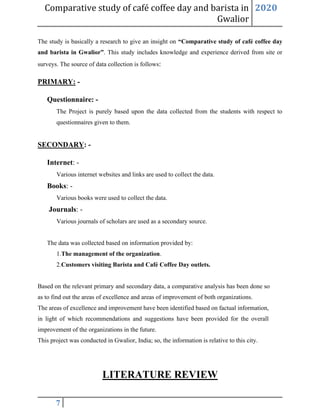 Comparative study of café coffee day and barista in
Gwalior
2020
7
The study is basically a research to give an insight on “Comparative study of café coffee day
and barista in Gwalior”. This study includes knowledge and experience derived from site or
surveys. The source of data collection is follows:
PRIMARY: -
Questionnaire: -
The Project is purely based upon the data collected from the students with respect to
questionnaires given to them.
SECONDARY: -
Internet: -
Various internet websites and links are used to collect the data.
Books: -
Various books were used to collect the data.
Journals: -
Various journals of scholars are used as a secondary source.
The data was collected based on information provided by:
1.The management of the organization.
2.Customers visiting Barista and Café Coffee Day outlets.
Based on the relevant primary and secondary data, a comparative analysis has been done so
as to find out the areas of excellence and areas of improvement of both organizations.
The areas of excellence and improvement have been identified based on factual information,
in light of which recommendations and suggestions have been provided for the overall
improvement of the organizations in the future.
This project was conducted in Gwalior, India; so, the information is relative to this city.
LITERATURE REVIEW
 