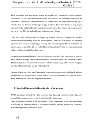 Comparative study of café coffee day and barista in
Gwalior
2020
9
These perceptions have been brought into the world out by late examinations, which recommend
that espresso can offer some security from certain basic ailments. An ongoing survey of the proof
by Susanna Larsson at the Karolinska Institute in Sweden found that some espresso every day is
related with a 6% decrease in the danger of type 2 diabetes. Laura Van Dongen at Wageningen
University in the Netherlands, in the mean time, has discovered that ordinary espresso consumers
were at any rate 20% less inclined to pass on from coronary illness.
Other than giving this supposedly life-improving beverage, the early European cafés likewise
became mainstream meeting places for businesspeople – and some even birthed the budgetary
organizations we despite everything go to today. The insurance agency Lloyds of London, for
example, rose up out of the Lloyds Coffee Shop in the eighteenth Century, where mariners and
traders would meet to talk about their issues.
European pioneers would likewise come to acquaint the plant with their settlements in Asia and
South America: Portugal carried espresso to Brazil, France to Vietnam, and Spain to Colombia.
The offer of espresso was personally connected with the slave exchange, which was not abrogated
until the 1850s in Colombia and the 1880s in Brazil.
Espresso despite everything stays fundamental for these nations' economies, and Brazil, Vietnam
and Colombia are today the three greatest makers of the crude espresso bean, while the United
States, Germany and France are the greatest merchants.
❖ Sustainability is crucial issue for the coffee industry
NCDT research recommend that while customers state they need economical items, they don't
generally have an away from of what "feasible" signifies for espresso.
Buyer disarray is reasonable. While 'supportability' when concentrated on the natural conditions
at beginning, the idea has advanced to incorporate issues like bundling, squander the executives,
and supporting espresso networks at cause.
 