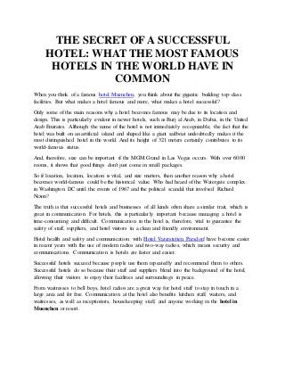 THE SECRET OF A SUCCESSFUL
HOTEL: WHAT THE MOST FAMOUS
HOTELS IN THE WORLD HAVE IN
COMMON
When you think of a famous hotel Muenchen, you think about the gigantic building top-class
facilities. But what makes a hotel famous and more, what makes a hotel successful?
Only some of the main reasons why a hotel becomes famous may be due to its location and
design. This is particularly evident in newer hotels, such as Burj al Arab, in Dubai, in the United
Arab Emirates. Although the name of the hotel is not immediately recognizable, the fact that the
hotel was built on an artificial island and shaped like a giant sailboat undoubtedly makes it the
most distinguished hotel in the world. And its height of 321 meters certainly contributes to its
world-famous status.
And, therefore, size can be important if the MGM Grand in Las Vegas occurs. With over 6000
rooms, it shows that good things don't just come in small packages.
So if location, location, location is vital, and size matters, then another reason why a hotel
becomes world-famous could be the historical value. Who had heard of the Watergate complex
in Washington DC until the events of 1967 and the political scandal that involved Richard
Nixon?
The truth is that successful hotels and businesses of all kinds often share a similar trait, which is
great in communication. For hotels, this is particularly important because managing a hotel is
time-consuming and difficult. Communication in the hotel is, therefore, vital to guarantee the
safety of staff, suppliers, and hotel visitors in a clean and friendly environment.
Hotel health and safety and communication with Hotel Vaterstetten Parsdorf have become easier
in recent years with the use of modern radios and two-way radios, which means security and
communications. Communication is hotels are faster and easier.
Successful hotels succeed because people use them repeatedly and recommend them to others.
Successful hotels do so because their staff and suppliers blend into the background of the hotel,
allowing their visitors to enjoy their facilities and surroundings in peace.
From waitresses to bell boys, hotel radios are a great way for hotel staff to stay in touch in a
large area and for free. Communication at the hotel also benefits kitchen staff, waiters, and
waitresses, as well as receptionists, housekeeping staff, and anyone working in the hotel in
Muenchen or resort.
 