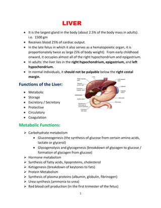 1
LIVER
• It is the largest gland in the body (about 2.5% of the body mass in adults).
i.e. 1500 gm
• Receives blood 25% of cardiac output.
• In the late fetus in which it also serves as a hematopoietic organ, it is
proportionately twice as large (5% of body weight). From early childhood
onward, it occupies almost all of the right hypochondrium and epigastrium.
• In adults: the liver lies in the right hypochondrium, epigastrium, and left
hypochondrium.
• In normal individuals, it should not be palpable below the right costal
margin.
Functions of the Liver:
• Metabolic
• Storage
• Excretory / Secretory
• Protective
• Circulatory
• Coagulation
Metabolic Functions:
➢ Carbohydrate metabolism
• Gluconeogenesis (the synthesis of glucose from certain amino acids,
lactate or glycerol)
• Glycogenolysis and glycogenesis (breakdown of glycogen to glucose /
formation of glycogen from glucose)
➢ Hormone metabolism
➢ Synthesis of fatty acids, lipoproteins, cholesterol
➢ Ketogenesis (breakdown of keytones to fats)
➢ Protein Metabolism
➢ Synthesis of plasma proteins (albumin, globulin, fibrinogen)
➢ Urea synthesis (ammonia to urea)
➢ Red blood cell production (In the first trimester of the fetus)
 