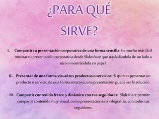 I. Compartir tu presentación corporativa de unaforma sencilla: Es mucho más fácil
mostrar tu presentación corporativa desde Slideshare que trasladándola deun lado a
otro o mostrándola en papel.
II. Presentarde unaforma visual tus productos oservicios: Si quieres presentar un
producto o servicio deuna forma atractiva, una presentación puede ser la solución.
III. Compartir contenido frescoy dinámico con tus seguidores: Slideshare permite
compartir contenido muy visual, como presentaciones o infografías, con todos tus
seguidores.
 