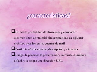 Brinda la posibilidad de almacenar y compartir
distintos tipos de material sin la necesidad de adjuntar
archivos pesados en las cuentas de mail.
Posibilita añadir nombre, descripción y etiquetas. ...
Luego de procesar la presentación, convierte el archivo
a flash y le asigna una dirección URL.
 