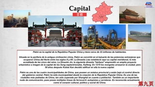 Pekín es la capital de la República Popular China y tiene cerca de 22 millones de habitantes.
Situada en la periferia de la antigua civilización china, Pekín se convirtió en el baluarte de las potencias extranjeras que
ocuparon China del Norte entre los siglos X y XII. La Dinastía Liao estableció aquí su capital meridional, la más
acreditada de las cinco del reino. La Dinastía Jin, la siguiente dinastía "bárbara" emprendió un amplio proyecto
urbanístico a imagen de la capital de los Song septentrionales, Kaifeng. En 1215 los mongoles arrasaron la ciudad, pero
50 años después Kublai Kan decidió edificar en ella la nueva capital.
Pekín es una de las cuatro municipalidades de China, que poseen un estatus provincial y están bajo el control directo
del gobierno central. Pekín ha sido municipalidad desde la creación de la República Popular China. Es una de las
ciudades más pobladas de China, tan sólo superada por Shanghái en cuanto a población. También es un importante
nudo de comunicación, pues posee múltiples líneas de ferrocarril, autopistas y carreteras. Es reconocida actualmente
como el corazón cultural, político y social de China.
Capital
首都
 