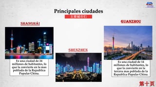 SHANGHÁI
Shenzhen
Guanzhou
Principales ciudades
主要城市们
Es una ciudad de 24
millones de habitantes, lo
que la convierte en la mas
poblada de la Republica
Popular China.
Es una ciudad de 14
millones de habitantes, lo
que la convierte en la
tercera mas poblada de la
Republica Popular China.
 