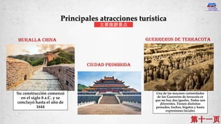 Muralla china
Ciudad prohibida
GUERREROS DE TERRACOTA
Principales atracciones turística
主要旅游景点
Su construcción comenzó
en el siglo 8 a.C. y se
concluyó hasta el año de
1644
Una de las mayores curiosidades
de los Guerreros de terracota es
que no hay dos iguales. Todos son
diferentes. Tienen distintos
peinados, barbas, bigotes y hasta
expresiones faciales
 