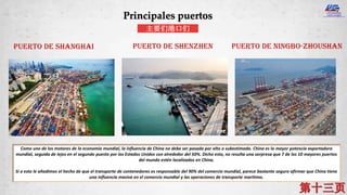 Puerto de Shanghai Puerto de Shenzhen Puerto de Ningbo-Zhoushan
Como uno de los motores de la economía mundial, la influencia de China no debe ser pasada por alto o subestimada. China es la mayor potencia exportadora
mundial, seguida de lejos en el segundo puesto por los Estados Unidos con alrededor del 50%. Dicho esto, no resulta una sorpresa que 7 de los 10 mayores puertos
del mundo estén localizados en China.
Si a esto le añadimos el hecho de que el transporte de contenedores es responsable del 90% del comercio mundial, parece bastante seguro afirmar que China tiene
una influencia masiva en el comercio mundial y las operaciones de transporte marítimo.
Principales puertos
主要们港口们
 
