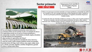 Sector primario
第一产业
Las actividades económicas primarias como todo en la
economía China son de enorme escala, un ejemplo de esto es
la agricultura sector en el cual es el mayor productor y
consumidor mundial. Actividades en donde emplea alrededor
de 300 millones de trabajadores.
¿Qué produce la agricultura de China?
China es el mayor productor mundial de arroz, huevos y
carne de cerdo y pollo aunque también cuenta con grandes
producciones de trigo, maíz, tabaco, soya, papa, sorgo, maní,
te, cebada, pescado, algodón, semillas oleaginosas, ganado
ovino y vacuno entre otros.
China es un país rico en recursos naturales es el mayor productor y consumidor de carbón
en el mundo, el 70% de la energía producida en china depende del carbón. También es
uno de los principales productores de petróleo y el segundo consumidor después de
Estados Unidos.
La producción china de minerales metálicos es enorme, se ubica como el quinto productor
de oro en el mundo y uno de los principales productores de hierro, cobre, estaño y
minerales raros. También produce enormes cantidades de minerales no metálicos como la
sal, fluorita, asbesto, yeso y cemento.
Representa el 5,6% del PIB
de la Republica Popular
China
 