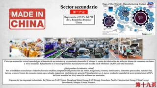 China es reconocida a nivel mundial por el tamaño de su industria y su constante desarrollo. China es el centro de fabricación de miles de bienes de consumo con fama
a nivel mundial. Actualmente es el mayor productor manufacturero del mundo con $ 4 billones (28,37% del total mundial).
¿Qué produce la industria china?
Sus actividades secundarias o industriales más notables comprenden la producción de armas, maquinaria, textiles, fertilizantes, alimentos procesados, automóviles,
barcos, aviones, bienes de consumo como ropa, calzado, juguetes y electrónica en general. China también es el mayor productor mundial de acero produciendo el 50%
del total mundial en 2019, unas 928 millones de toneladas.
Algunas de las empresas industriales de China son SAIC Motor, Dongfeng Motor Group, FAW Group, Sinochem, Pacific Construction Group, China Energy
Investment, Sinopec Group, Huawei.
第二产业
Sector secundario
Representa el 37,5% del PIB
de la Republica Popular
China
 