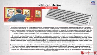 La influencia internacional de China ha aumentado de manera exponencial en las últimas décadas, hasta el punto en que hoy Pekín parece
condicionar el desarrollo de los acontecimientos en todo el planeta. Eso ha generado asombro y desconfianza a partes iguales, y ha llevado al
mundo a preguntarse con inquietud qué intenciones hay detrás de ese crecimiento. La actuación de China en el plano internacional bajo Mao
Zedong, Deng Xiaoping y Xi Jinping ha estado marcada por dos ambiciones que seguirán condicionando su política exterior en el futuro
cercano: recuperar los territorios que el país controlaba antes de la colonización y convertirse en una gran potencia internacional.
El motivo de que la política exterior de China gire en torno a esos dos pilares está enraizado en la historia. El país mantuvo su territorio
unificado desde el año 211 a.C. hasta la llegada de las potencias coloniales en el siglo XIX. Además, su demografía era tan vasta que, cuando
pueblos invasores como los mongoles conquistaron algunos de sus territorios, estos tuvieron que adaptarse a las tradiciones culturales y
políticas chinas para poder ejercer control sobre la población, ya que fueron incapaces de imponer las suyas propias. De esta manera, China
mantuvo su integridad y dignidad prácticamente intactas durante dos milenios.
Durante ese tiempo, se generó en China un fuerte sentimiento de superioridad cultural y política que llevó al país a considerarse a sí mismo el
eje central del mundo. Los grandes pensadores chinos, como Confucio o Mencio, cultivaron la idea de que sus emperadores tenían el
mandato divino de gobernar “todo bajo el cielo”, una expresión popular que hace referencia al mundo en su totalidad. De este modo, la China
imperial tenía una concepción jerárquica de las relaciones internacionales, según la cual el resto de las naciones debían rendir pleitesía a
China y a su emperador.
Política Exterior
对外政策
 