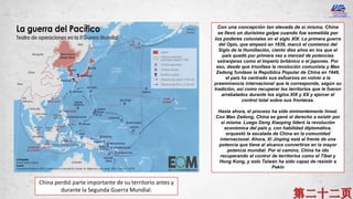 China perdió parte importante de su territorio antes y
durante la Segunda Guerra Mundial.
Con una concepción tan elevada de sí misma, China
se llevó un durísimo golpe cuando fue sometida por
los poderes coloniales en el siglo XIX. La primera guerra
del Opio, que empezó en 1839, marcó el comienzo del
Siglo de la Humillación, ciento diez años en los que el
país quedó por primera vez a merced de potencias
extranjeras como el Imperio británico o el japonés. Por
eso, desde que triunfase la revolución comunista y Mao
Zedong fundase la República Popular de China en 1949,
el país ha centrado sus esfuerzos en volver a la
preeminencia internacional que le corresponde, según su
tradición, así como recuperar los territorios que le fueron
arrebatados durante los siglos XIX y XX y ejercer el
control total sobre sus fronteras.
Hasta ahora, el proceso ha sido eminentemente lineal.
Con Mao Zedong, China se ganó el derecho a existir por
sí misma. Luego Deng Xiaoping lideró la revolución
económica del país y, con habilidad diplomática,
orquestó la escalada de China en la comunidad
internacional. Ahora, Xi Jinping está al frente de una
potencia que tiene al alcance convertirse en la mayor
potencia mundial. Por el camino, China ha ido
recuperando el control de territorios como el Tíbet y
Hong Kong, y solo Taiwán ha sido capaz de resistir a
Pekín
 