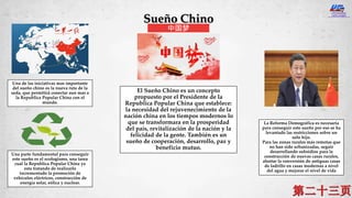 Sueño Chino
中国梦
El Sueño Chino es un concepto
propuesto por el Presidente de la
Republica Popular China que establece:
la necesidad del rejuvenecimiento de la
nación china en los tiempos modernos lo
que se transformara en la prosperidad
del país, revitalización de la nación y la
felicidad de la gente. También es un
sueño de cooperación, desarrollo, paz y
beneficio mutuo.
Una de las iniciativas mas importante
del sueño chino es la nueva ruta de la
seda, que permitirá conectar aun mas a
la Republica Popular China con el
mundo.
La Reforma Demográfica es necesaria
para conseguir este sueño por eso se ha
levantado las restricciones sobre un
solo hijo.
Para las zonas rurales más remotas que
no han sido urbanizadas, seguir
desarrollando subsidios para la
construcción de nuevas casas rurales,
alentar la conversión de antiguas casas
de ladrillo en casas modernas a nivel
del agua y mejorar el nivel de vida
Una parte fundamental para conseguir
este sueño es el ecologismo, una tarea
cual la Republica Popular China ya
esta tratando de realizarlo
incrementado la promoción de
vehículos eléctricos, construcción de
energía solar, eólica y nuclear.
 