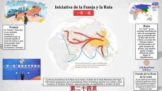 Iniciativa de la Franja y la Ruta
Franja
La “Franja” terrestre
es un corredor
comercial y
económico que se
extienda desde el
oeste de China y que,
atravesando Asia
Central, llegue
finalmente a Europa.
一带 一路
La Franja Económica de la Ruta de la Seda y la Ruta de la Seda Marítima del Siglo
XXI fueron propuestas por el presidente chino Xi Jinping durante sus visitas a Asia
Central y el Sudeste Asiático, respectivamente, en septiembre y octubre de 2013.
Fondo de la Ruta
de la seda
es un fondo de inversión
estatal del gobierno chino
para fomentar una mayor
inversión en los países a
lo largo de la Inicia de la
Franja y la ruta
Ruta
La “ruta” es un
corredor marítimo de
rutas de navegación
que se extiende por
el Mar del Sur de
China y el norte del
Océano Índico,
involucrando a un
gran número de
países, una amplia
gama y largas
distancias hasta
llegar al
Mediterráneo
 