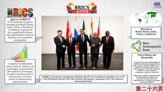 BRICS
金砖四国
El BRICS en conjunto representan alrededor del 42% de la población mundial, son el 23%
del PIB global, tienen el 30% del territorio del planeta y manejan el 18% del comercio
internacional total.
Nuevo Banco del
Desarrollo
Es un banco de desarrollo multilateral
(MDB) establecido por Brasil, Rusia,
India, China y Sudáfrica (BRICS) con el
objetivo de financiar proyectos de
infraestructura y desarrollo sostenible
en BRICS y otras economías
emergentes y países en desarrollo
.
Hasta ahora, el BND ha aprobado más
de 8.000 millones de dólares en
proyectos de financiación de
infraestructuras y energías renovables
en los países BRICS
Miembros
Brasil, Rusia, India,
China y Sudáfrica
¿Qué es el BRICS?
Es el conjunto de países
formado por Brasil, Rusia,
India, China y Sudáfrica.
Constituye el grupo de
los considerados países
más adelantados entre los
Estados con economías
emergentes
Objetivos
Cooperar en diferentes
áreas, como la ciencia y la
tecnología, la promoción
del comercio, la energía,
la salud, la educación, la
innovación y la lucha
contra la delincuencia
transnacional
 