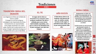 Los dragones en China son símbolo de
fuerza y poder.
El dragón es una de las figuras
mitológicas más importantes de China.
Generalmente son representados
como largas serpientes con cuatro
patas. Dentro de la cultura del yin y el
yang, el dragón representa el yang y se
complemente con su yin, el ave fénix.
Tradición china del
dragón
El origen del té chino se
encuentra en su consumo como
producto medicinal. No sólo se
utilizaba para curar ciertas
enfermedades específicas, sino
que se creía en los beneficios del
té para conseguir una vida más
longeva.
Año Nuevo
El Año Nuevo chino es la
tradición más famosa del
país. Se celebra cuando
termina el año según el
calendario lunar chino, por
lo que varía de fecha cada
año.
EL TE Antiguamente en China, las
bodas eran preparadas por las
familias y por casamenteros. Los
casamenteros eran contratados
por una familia para buscar a
otra familia con la que realizar
un enlace.
Cuando tenían ya a dos personas
que buscasen casarse, se
consultaba a un adivino para
saber si eran compatibles a
través de datos como las fechas
de nacimiento, sus nombres y
otra información sobre su vida.
Si el adivino declaraba que eran
compatibles, se firmaría un
acuerdo de matrimonio.
Boda china
Tradiciones
传统们
 