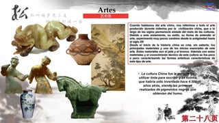 Cuando hablamos del arte chino, nos referimos a todo el arte
producido durante milenios por la civilización china, que a lo
largo de los siglos permaneció aislada del resto de las culturas.
Debido a este aislamiento, su estilo, su forma de entender el
arte, experimentó muy pocos cambios desde la antigüedad hasta
el siglo XX
Desde el inicio de la historia china se crea, sin saberlo, los
principales materiales y uno de los inicios esenciales de este
arte. Estos materiales son el jade y el bronce. Además con estos
materiales y el conocimiento técnico de esta cultura se fue poco
a poco caracterizando las formas artísticas características de
este tipo de arte.
• La cultura China fue la primera en
utilizar tinta para escribir y se estima
que habría sido inventada hace 4.500
años atrás, siendo las primeras
realizadas de pigmentos negros que
obtenían del humo.
Artes
艺术类
 