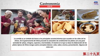 La comida es un símbolo de honra a los principales acontecimientos que suceden en las vidas de los
chinos. De la gastronomía de China procede la costumbre de condimentar los platos con una gran
variedad de salsas, vinagres, especias y mermeladas. El mantra en el que se basa la elaboración de los
platos típicos de China recoge cuatro conceptos básicos: color, sabor, aroma y presentación. Algunos de
estos son:
Gastronomía
美食学
 