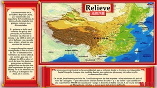 Relieve
地理浮雕El vasto territorio de la
Republica Popular China,
que comprende una
superficie de 9,6 millones de
km cuadrados engloba tres
grandes regiones muy
diferenciadas.
La primera se halla en el
suroeste del país y está
presidida por la meseta
tibetana. La altura de la
misma es de 4.600 m sobre el
nivel del mar, y se expande
hacia el sur y el este en una
sucesión de terrazas.
La segunda región natural
corresponde al este de China.
En ella se concentran los
territorios de menor altitud,
con montes que rara vez
rebasan los 450 m sobre el
nivel del mar. Sin duda, sus
principales accidentes
geográficos son los dos ríos
más importantes del país: el
Huang He o río Amarillo, en
el norte, y el Yangtse o río
Azul, en el sureste.
La tercera sección principal es la noroccidental, que se extiende desde la frontera con Afganistán y
hasta Mongolia. Aunque ésta también destaca por contar con picos muy elevados, en ella
predominan los valles.
De hecho, los sistemas paralelos de Tian Shan separan los dos mayores valles interiores del país: el
valle de Dzungaria —que limita al sur con los montes de Altái— y el de Tarim —que cuenta con
una superficie de 550.000 km cuadrados) y acoge el desierto de Takla Makan. A su vez, la meseta
de Mongolia da cabida a la mayor parte del desierto del Gobi.
 