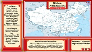 Fronteras:
Tiene fronteras
terrestre con 14
Estados que son :
Afganistán, Bután,
Birmania (Myanmar),
India, Kazajistán,
Kirguistán, Laos,
Mongolia, Nepal,
Corea del Norte,
Pakistán, Rusia,
Tayikistán y Vietnam.
Los países más
cercanos que tienen
frontera marítima
con
China son: Corea del
Norte, Corea del Sur,
Japón, Filipinas,
Brunei, Malasia,
Singapur, Indonesia
y Vietnam.
Forma de Gobierno:
Republica Socialista.
División administrativa:
23 Provincias, 5 Regiones autónomas (Tíbet, Xinjiang, Guanxi,
NingXia y Mongolia Interior) y 4 Municipalidades directamente
bajo el Gobierno Central (Beijing, Shanghai, Chongqing, Tianjin),
además de 2 Regiones Administrativas Especiales (Hong Kong,
Macao.
行政区划
División
Administrativa
 