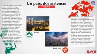 En 1984, China y Gran Bretaña firmaron
una declaración conjunta, que ha
comenzado a cumplirse fielmente por parte
de Inglaterra, en la cual China retomaría la
soberanía sobre toda la colonia; con la
promesa de garantizar a Hong Kong un
alto grado de autonomía, permitiendo el
capitalismo y el habitual estilo de vida de
sus habitantes por 50 años. En previsión de
ello, en 1990 China promulgó una Ley
Básica para la Región Administrativa
Especial de Hong Kong a partir de su
entrega.
En la visión de Deng ello se justificó con la
creación de “zonas especiales”. Dos
“regiones administrativas especiales”:
Hong Kong y Macao; y seis “zonas
económicas especiales” dentro del territorio
chino, que operaban con mayor libertad
económica, que el resto del país.
“Un país, dos sistemas” es una política
nacional básica formulada por el
gobierno chino con fines de dar
solución al problema de la unificación
de la patria por vía pacífica. Los
contenidos básicos del principio de
“un país, dos sistemas” son: En el seno
de la República Popular China, la
parte principal del país practica el
socialismo, y en Hong Kong, Macao y
Taiwán, el capitalismo, con el objetivo
de materializar la reunificación
pacífica de la patria y mantener la
estabilidad y la prosperidad de Hong
Kong, Macao y Taiwán. El principio
de “un país, dos sistemas” significa
“practicar dos sistemas bajo el
prerrequisito de un país”, reconocer el
principio de “un país, dos sistemas”
implica, ante todo, la necesidad de
reconocer “un país”, es decir, la
República Popular China, y reconocer
que la parte principal del país practica
el socialismo con peculiaridades
chinas. El principio de “un país, dos
sistemas” forma parte importante del
socialismo con peculiaridades chinas.
Hong Kong
Macao
Un país, dos sistemas
一国两制
 