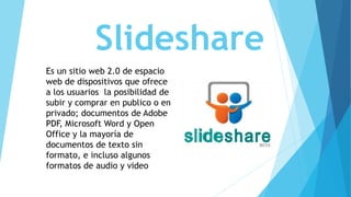 Slideshare
Es un sitio web 2.0 de espacio
web de dispositivos que ofrece
a los usuarios la posibilidad de
subir y comprar en publico o en
privado; documentos de Adobe
PDF, Microsoft Word y Open
Office y la mayoría de
documentos de texto sin
formato, e incluso algunos
formatos de audio y video
 