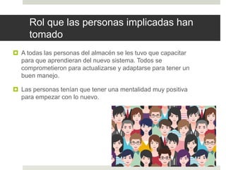 Rol que las personas implicadas han
tomado
 A todas las personas del almacén se les tuvo que capacitar
para que aprendieran del nuevo sistema. Todos se
comprometieron para actualizarse y adaptarse para tener un
buen manejo.
 Las personas tenían que tener una mentalidad muy positiva
para empezar con lo nuevo.
 