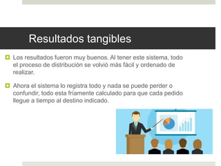 Resultados tangibles
 Los resultados fueron muy buenos. Al tener este sistema, todo
el proceso de distribución se volvió más fácil y ordenado de
realizar.
 Ahora el sistema lo registra todo y nada se puede perder o
confundir, todo esta fríamente calculado para que cada pedido
llegue a tiempo al destino indicado.
 