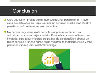 Conclusión
 Creo que las empresas tienen que evolucionar para tener un mayor
éxito. En este caso de PepsiCo, hizo un almacén mucho más efectivo
para tener más ordenados sus productos.
 Me parece muy interesante como las empresas se tienen que
actualizar para tener mejor servicio. Para esto claramente tienen que
invertirle, para tener mejores programas de distribución y ofrecer un
mejor servicio. Cuando haces estas mejoras, te mantienes visto y mas
personas van a querer colaborar contigo.
 