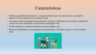 Características
• Brinda la posibilidad de almacenar y compartir distintos tipos de material sin la necesidad de
adjuntar archivos pesados en las cuentas de mail.
• Se pueden realizar búsquedas de presentaciones, publicar comentarios en las mismas, compartirlas
a través de correo electrónico o incrustarlas en una página web.
• Permite publicar y socializar contenido de manera rápida y ágil.
• Brinda la posibilidad de crear presentaciones interesantes, y añadirles música o voces de distinto
tenor.
 
