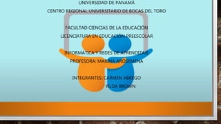 UNIVERSIDAD DE PANAMÁ
CENTRO REGIONAL UNIVERSITARIO DE BOCAS DEL TORO
FACULTAD CIENCIAS DE LA EDUCACIÓN
LICENCIATURA EN EDUCACIÓN PREESCOLAR
INFORMÁTICA Y REDES DE APRENDIZAJE
PROFESORA: MARINA AROSEMENA
INTEGRANTES: CARMEN ABREGO
YILDA BROWN
 