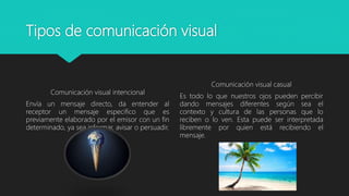 Tipos de comunicación visual
Comunicación visual intencional
Envía un mensaje directo, da entender al
receptor un mensaje especifico que es
previamente elaborado por el emisor con un fin
determinado, ya sea informar, avisar o persuadir.
Comunicación visual casual
Es todo lo que nuestros ojos pueden percibir
dando mensajes diferentes según sea el
contexto y cultura de las personas que lo
reciben o lo ven. Esta puede ser interpretada
libremente por quien está recibiendo el
mensaje.
 