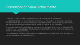 Comunicación visual actualmente
Hoy en día es imprescindible entender la manera de comunicarse de los usuarios
La vida ha cambiado, y la manera de comunicarse más. La inmediatez y la velocidad a la que nos
movemos hacen que las comunicaciones sean cada vez más cortas y más visuales. Y por supuesto,
ello afecta al marketing y la forma en que las marcas se comunican con sus clientes.
El contenido visual de tu marca debe ser consistente con la imagen de la misma. La tipografía debe
ser fácil de leer y apropiada para el estilo de comunicación de tu marca. Si incluyes íconos deben ser
fáciles de entender y universales.
Usa los elementos visuales apropiadamente: Cada elemento que puedes incluir en tu estrategia de
marketing visual tiene un objetivo distinto.
 