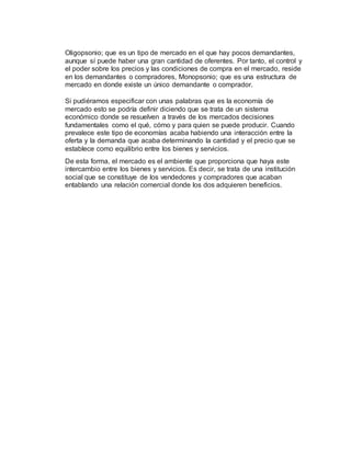 Oligopsonio; que es un tipo de mercado en el que hay pocos demandantes,
aunque sí puede haber una gran cantidad de oferentes. Por tanto, el control y
el poder sobre los precios y las condiciones de compra en el mercado, reside
en los demandantes o compradores, Monopsonio; que es una estructura de
mercado en donde existe un único demandante o comprador.
Si pudiéramos especificar con unas palabras que es la economía de
mercado esto se podría definir diciendo que se trata de un sistema
económico donde se resuelven a través de los mercados decisiones
fundamentales como el qué, cómo y para quien se puede producir. Cuando
prevalece este tipo de economías acaba habiendo una interacción entre la
oferta y la demanda que acaba determinando la cantidad y el precio que se
establece como equilibrio entre los bienes y servicios.
De esta forma, el mercado es el ambiente que proporciona que haya este
intercambio entre los bienes y servicios. Es decir, se trata de una institución
social que se constituye de los vendedores y compradores que acaban
entablando una relación comercial donde los dos adquieren beneficios.
 