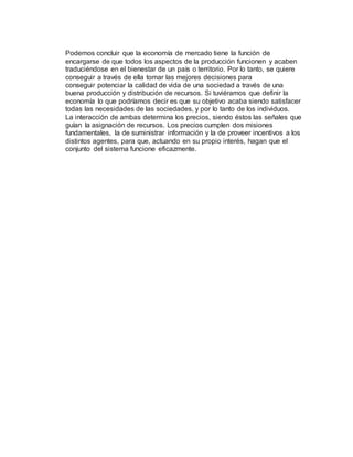 Podemos concluir que la economía de mercado tiene la función de
encargarse de que todos los aspectos de la producción funcionen y acaben
traduciéndose en el bienestar de un país o territorio. Por lo tanto, se quiere
conseguir a través de ella tomar las mejores decisiones para
conseguir potenciar la calidad de vida de una sociedad a través de una
buena producción y distribución de recursos. Si tuviéramos que definir la
economía lo que podríamos decir es que su objetivo acaba siendo satisfacer
todas las necesidades de las sociedades, y por lo tanto de los individuos.
La interacción de ambas determina los precios, siendo éstos las señales que
guían la asignación de recursos. Los precios cumplen dos misiones
fundamentales, la de suministrar información y la de proveer incentivos a los
distintos agentes, para que, actuando en su propio interés, hagan que el
conjunto del sistema funcione eficazmente.
 