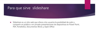 Para que sirve slideshare
 Slideshare es un sitio web que ofrece a los usuarios la posibilidad de subir y
compartir en público o en privado presentaciones de diapositivas en Power Point,
PDF, Portafolios, Documentos Word, y Open Office
 