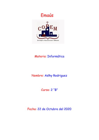 ​ ​Emaús
 
Materia:​ ​Informática 
 
 
 
Nombre:​ ​Aslhy Rodriguez  
 
 
Curso:​ ​2 “B”  
 
 
 
Fecha:​ 22 de Octubre del 2020  
 
  
 
 
