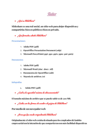 Taller
● ¿Qué es SlideShare?
Slideshare es una red social, un sitio web para alojar diapositivasy
compartirlas bien en público o bien en privado.
● ¿Qué formatos admite SlideShare?
Presentaciones
1. Adobe PDF (.pdf)
2. OpenOffice Presentation Document (.odp)
3. Microsoft PowerPoint (.ppt/.pps/.pptx/.ppsx/.pot/.potx)
Documentos
1. Adobe PDF (.pdf)
2. Microsoft Word (.doc/ .docx/ .rtf)
3. Documentos de OpenOffice (.odt)
4. Mayoría de archivos .txt
Infografías
1. Adobe PDF (.pdf)
● ¿Cuál es la capacidad máxima de almacenamiento?
El tamaño máximo de archivo que se puede subir es de 300 MB.
● ¿Cuáles son las formas de acceder a la página de SlideShare?
Por medio de un navegador web
● ¿Para que fue creado originalmente SlideShare?
Originalmente el sitio web estaba destinadopara los empleados del ámbito
empresarial conla intenciónde que compartieranconmás facilidad diapositivas
 