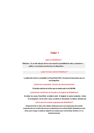 Taller 1
¿Qué es SlideShare?
Qué es Slideshare Es un sitio web que ofrece a los usuarios la posibilidad de subir y compartir en
público o en privado presentaciones de diapositivas.
•¿Qué formatos admite SlideShare?
La aplicación móvil es compatible con PowerPoint, PDF y formatos de documento, pero no
con infografías.
•¿Cuál es la capacidad máxima de almacenamiento?
El tamaño máximo de archivo que se puede subir es de 300 MB.
•¿Cuáles son las formas de acceder a la página de SlideShare?
En todos los casos, PowerPoint se debería abrir. Si elegiste la cuarta resolución, el documento se a
en el programa. En los otros casos, se abrirá un documento en blanco, llamado por defecto Pr
•¿Para que fue creado originalmente SlideShare?
Originalmente el sitio web estaba destinado para los empleados del ámbito
empresarial con la intención de que compartieran con másfacilidad diapositivas entre
ellos, pero luego el público objetivo se amplió para convertirse también en un
entretenimiento.
 