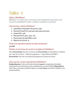 Taller ​1  
¿Qué es SlideShare?
SlideShare es un sitio web 2.0 de espacio web de dispositivos que ofrece a los
usuarios la posibilidad de subir y compartir en público o en privado
¿Qué formatos admite SlideShare?
● OpenOffice Presentation Document (.odp)
● Microsoft PowerPoint (.ppt/.pps/.pptx/.ppsx/.pot/.potx)
● Adobe PDF (.pdf)
● Microsoft Word (.doc/ .docx/ .rtf)
● Documentos de OpenOffice (.odt)
● Mayoría de archivos .tx
¿Cual es la capacidad máxima de almacenamiento?
300MB
¿​Cuáles son las formas de acceder en la página de SlideShare?
Abrir ​PowerPoint​. Haz clic en el icono de ​PowerPoint​ en el Escritorio, si hubiera
uno. Haz clic en Inicio > Todos los programas > carpeta Microsoft Office >
PowerPoint​. Haz clic en el botón del programa en la barra de tareas
¿Para que fue creado originalmente SlideShare?
Originalmente​ el sitio web estaba destinado ​para​ los empleados del ámbito
empresarial con la intención de que compartieran con más facilidad ​diapositivas
entre ellos, pero luego el público objetivo se amplió ​para​ convertirse también en un
entretenimiento.
 