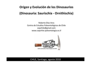 Origen y Evolución de los Dinosaurios
(Dinosauria: Saurischia - Ornithischia)
Roberto Díaz Aros
Centro de Estudios Paleontológicos de Chile
cepchile@gmail.com
www.cepchile-paleontologia.es.tl
Centro de Estudios Paleontológicos de Chile
CHILE, Santiago, agosto 2010
 